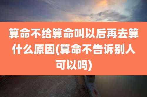 算命不给算命叫以后再去算什么原因(算命不告诉别人可以吗)
