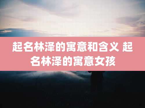 起名林泽的寓意和含义 起名林泽的寓意女孩