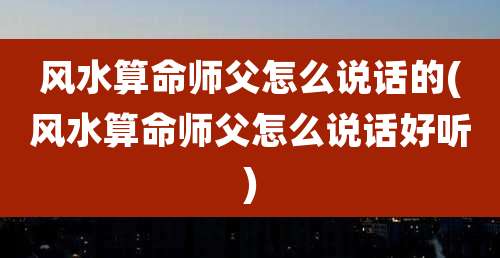 风水算命师父怎么说话的(风水算命师父怎么说话好听)