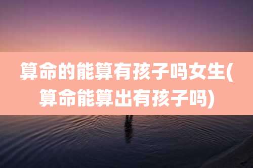 算命的能算有孩子吗女生(算命能算出有孩子吗)