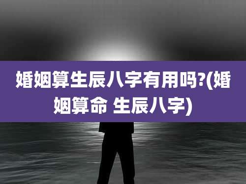 婚姻算生辰八字有用吗?(婚姻算命 生辰八字)