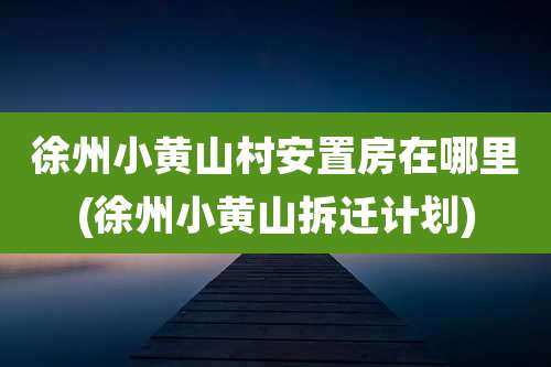 徐州小黄山村安置房在哪里(徐州小黄山拆迁计划)