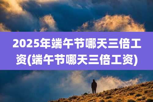 2025年端午节哪天三倍工资(端午节哪天三倍工资)