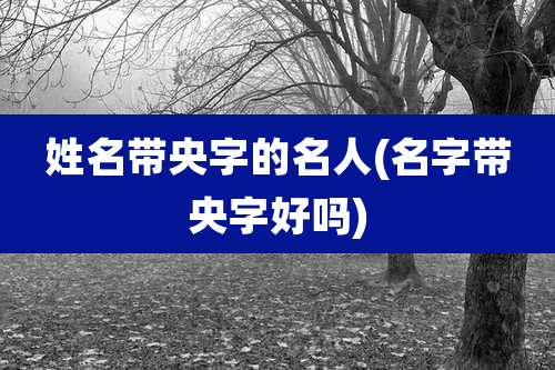 姓名带央字的名人(名字带央字好吗)
