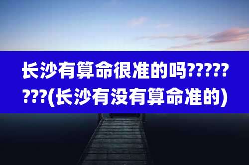 长沙有算命很准的吗????????(长沙有没有算命准的)