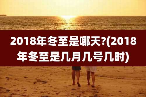 2018年冬至是哪天?(2018年冬至是几月几号几时)