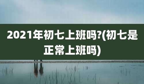 2021年初七上班吗?(初七是正常上班吗)