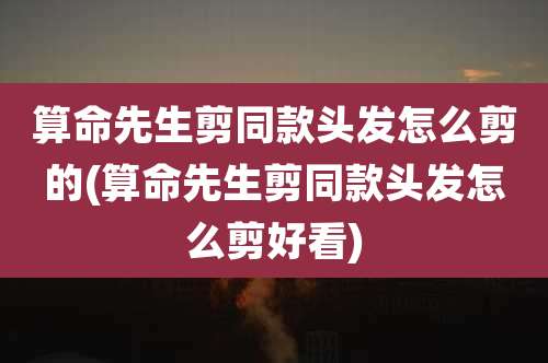 算命先生剪同款头发怎么剪的(算命先生剪同款头发怎么剪好看)