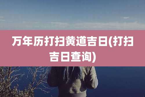 万年历打扫黄道吉日(打扫吉日查询)