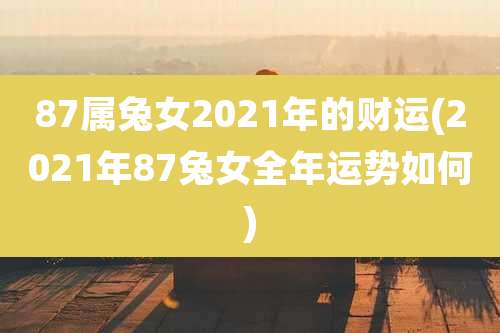 87属兔女2021年的财运(2021年87兔女全年运势如何)
