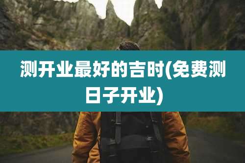 测开业最好的吉时(免费测日子开业)