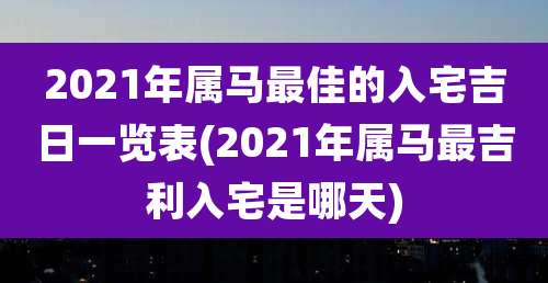 2021年属马最佳的入宅吉日一览表(2021年属马最吉利入宅是哪天)