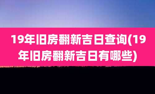 19年旧房翻新吉日查询(19年旧房翻新吉日有哪些)