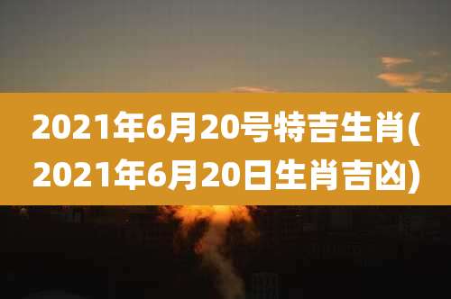 2021年6月20号特吉生肖(2021年6月20日生肖吉凶)