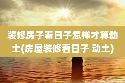 装修房子看日子怎样才算动土(房屋装修看日子 动土)