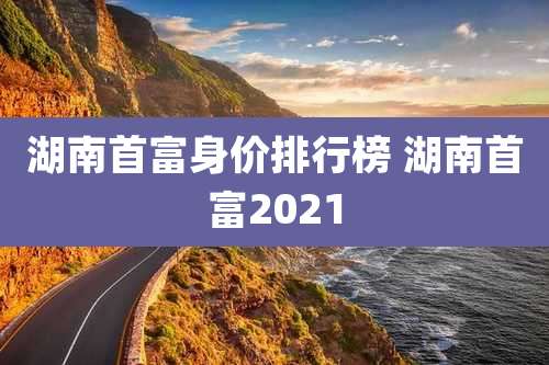 湖南首富身价排行榜 湖南首富2021
