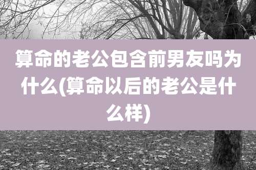 算命的老公包含前男友吗为什么(算命以后的老公是什么样)