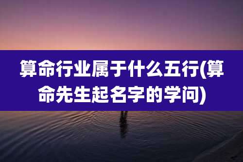 算命行业属于什么五行(算命先生起名字的学问)