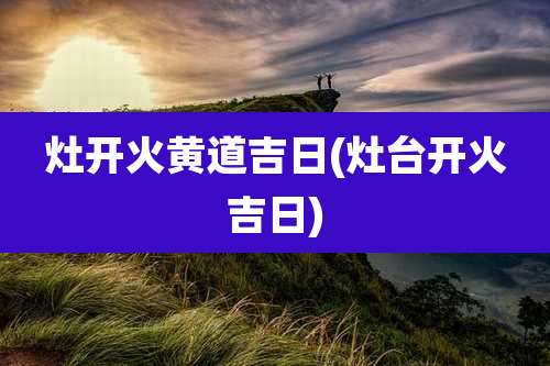 灶开火黄道吉日(灶台开火吉日)