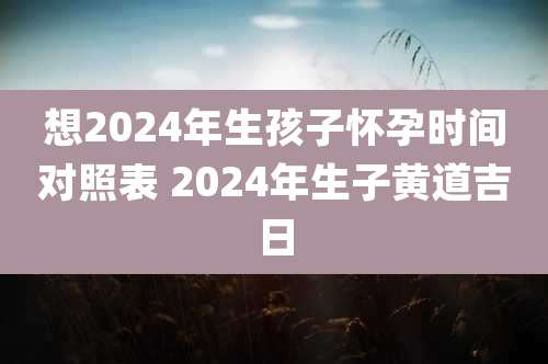想2024年生孩子怀孕时间对照表 2024年生子黄道吉日