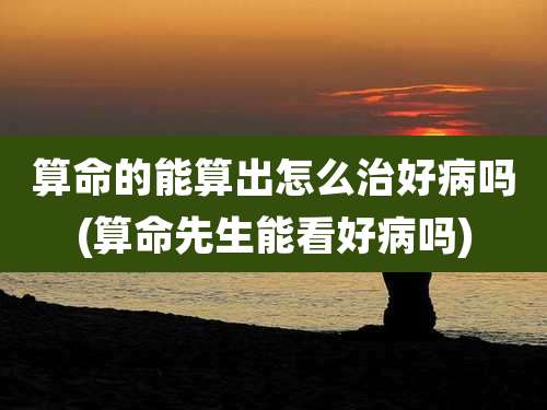 算命的能算出怎么治好病吗(算命先生能看好病吗)