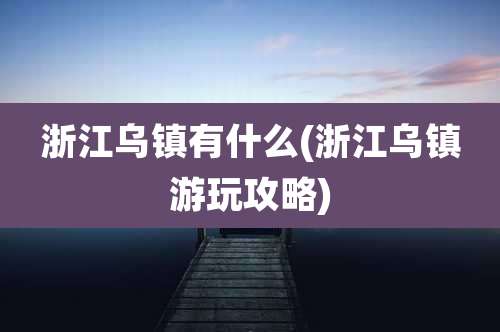 浙江乌镇有什么(浙江乌镇游玩攻略)