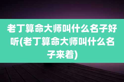 老丁算命大师叫什么名子好听(老丁算命大师叫什么名子来着)