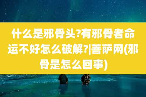 什么是邪骨头?有邪骨者命运不好怎么破解?|菩萨网(邪骨是怎么回事)
