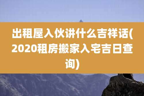 出租屋入伙讲什么吉祥话(2020租房搬家入宅吉日查询)
