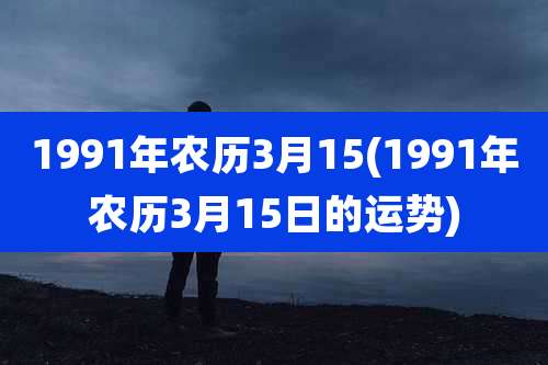 1991年农历3月15(1991年农历3月15日的运势)