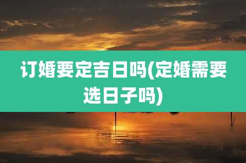 订婚要定吉日吗(定婚需要选日子吗)