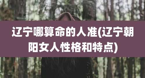 辽宁哪算命的人准(辽宁朝阳女人性格和特点)