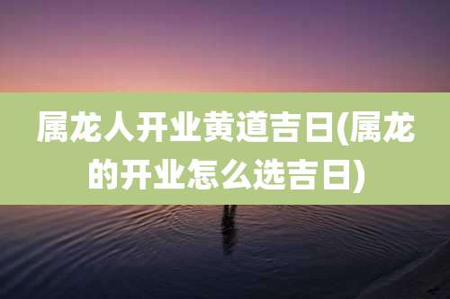 属龙人开业黄道吉日(属龙的开业怎么选吉日)