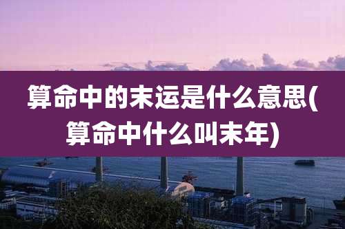 算命中的末运是什么意思(算命中什么叫末年)