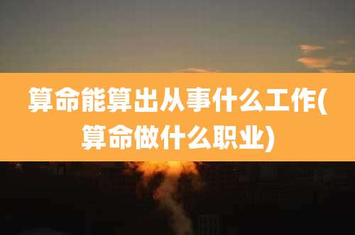 算命能算出从事什么工作(算命做什么职业)