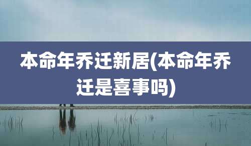 本命年乔迁新居(本命年乔迁是喜事吗)