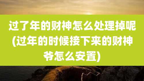 过了年的财神怎么处理掉呢(过年的时候接下来的财神爷怎么安置)