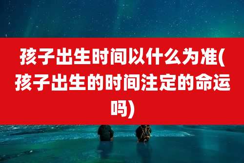 孩子出生时间以什么为准(孩子出生的时间注定的命运吗)