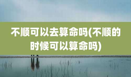 不顺可以去算命吗(不顺的时候可以算命吗)