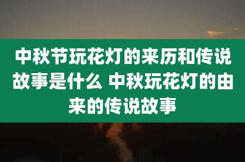 中秋节玩花灯的来历和传说故事是什么 中秋玩花灯的由来的传说故事