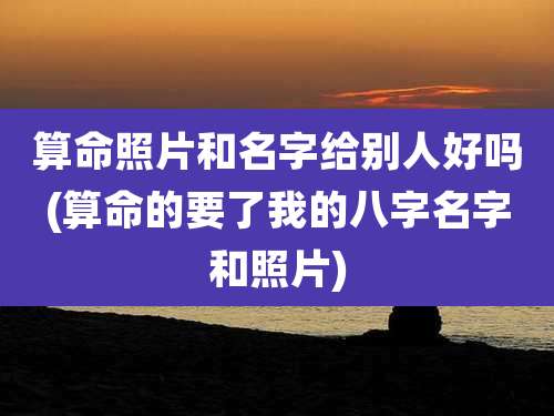 算命照片和名字给别人好吗(算命的要了我的八字名字和照片)