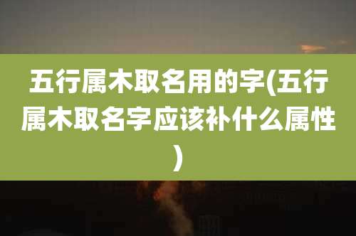 五行属木取名用的字(五行属木取名字应该补什么属性)
