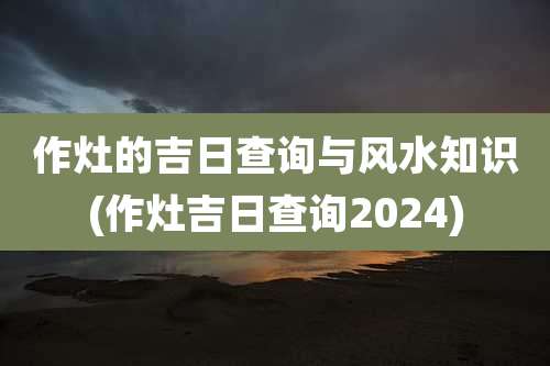 作灶的吉日查询与风水知识(作灶吉日查询2024)