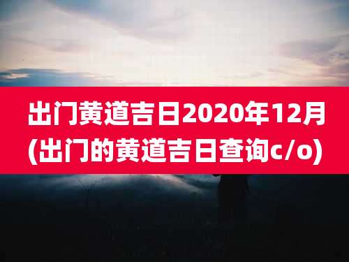 出门黄道吉日2020年12月(出门的黄道吉日查询c/o)