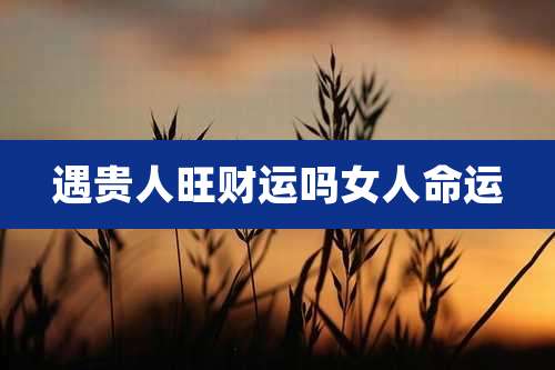 遇贵人旺财运吗女人命运