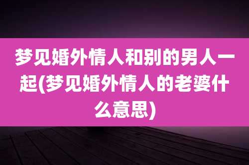 梦见婚外情人和别的男人一起(梦见婚外情人的老婆什么意思)
