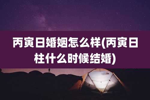 丙寅日婚姻怎么样(丙寅日柱什么时候结婚)