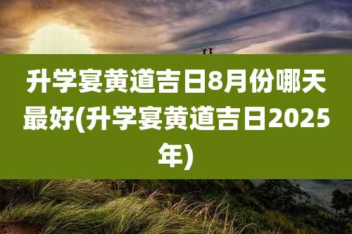 升学宴黄道吉日8月份哪天最好(升学宴黄道吉日2025年)