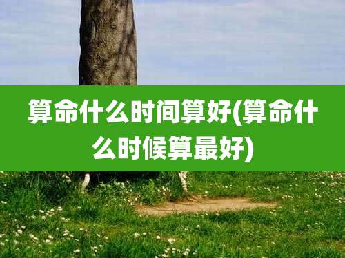 算命什么时间算好(算命什么时候算最好)