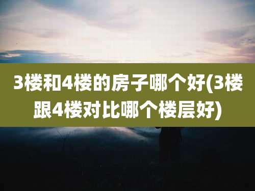 3楼和4楼的房子哪个好(3楼跟4楼对比哪个楼层好)